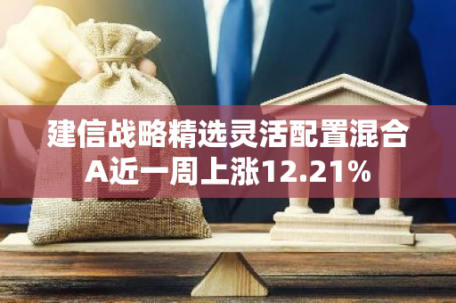 建信战略精选灵活配置混合A近一周上涨12.21%