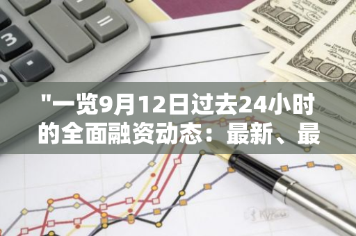 "一览9月12日过去24小时的全面融资动态：最新、最全的信息汇总"