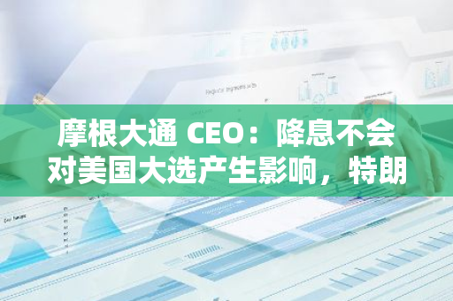 摩根大通 CEO：降息不会对美国大选产生影响，特朗普可能带来更多不确定性
