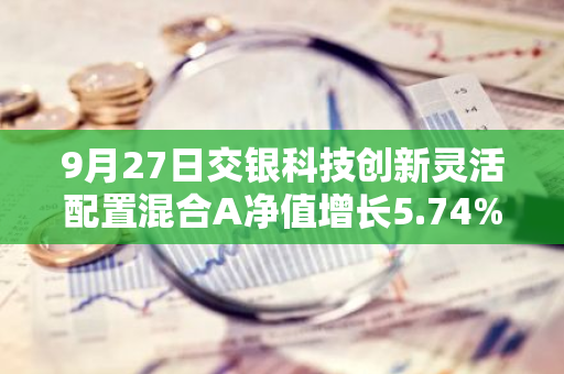 9月27日交银科技创新灵活配置混合A净值增长5.74%，近1个月累计上涨13.27%
