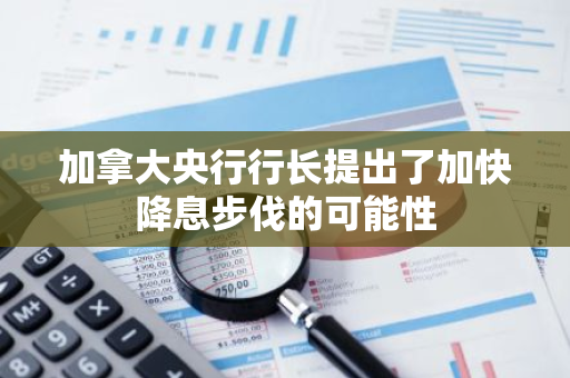 加拿大央行行长提出了加快降息步伐的可能性