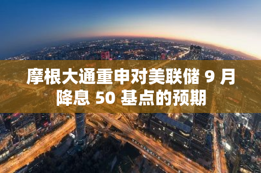 摩根大通重申对美联储 9 月降息 50 基点的预期