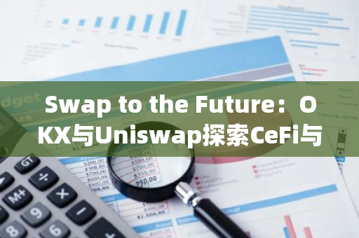 Swap to the Future：OKX与Uniswap探索CeFi与DeFi的发展未来