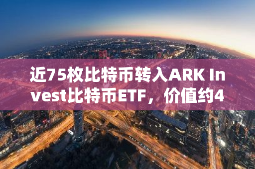 近75枚比特币转入ARK Invest比特币ETF，价值约435万美元，引发市场关注