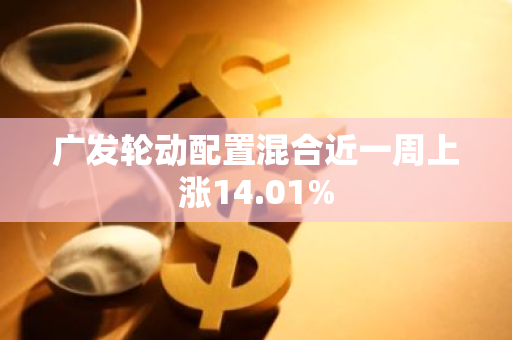 广发轮动配置混合近一周上涨14.01%