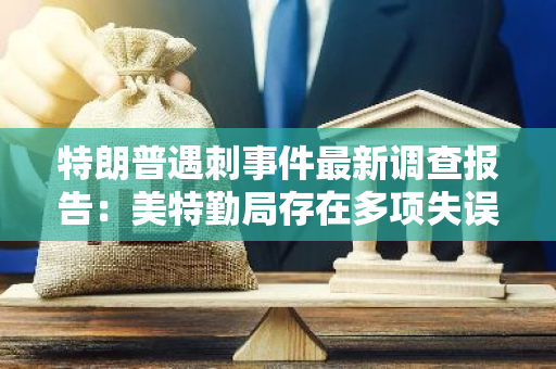 特朗普遇刺事件最新调查报告：美特勤局存在多项失误