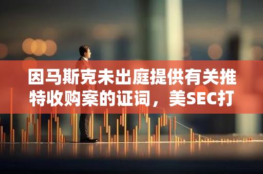 因马斯克未出庭提供有关推特收购案的证词，美SEC打算对其实施制裁