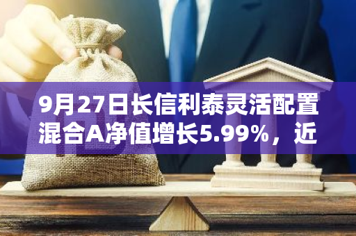 9月27日长信利泰灵活配置混合A净值增长5.99%，近1个月累计上涨13.25%