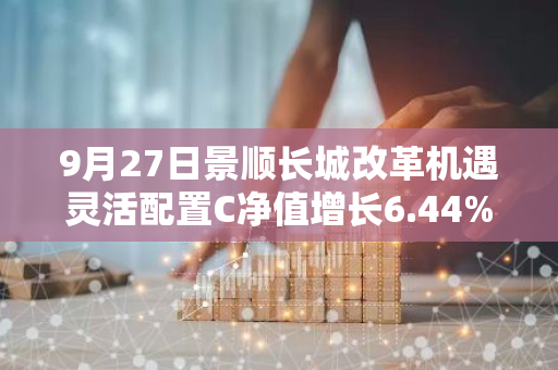 9月27日景顺长城改革机遇灵活配置C净值增长6.44%，近1个月累计上涨12.41%
