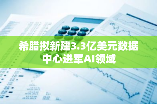 希腊拟新建3.3亿美元数据中心进军AI领域