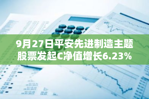 9月27日平安先进制造主题股票发起C净值增长6.23%，近1个月累计上涨17.7%
