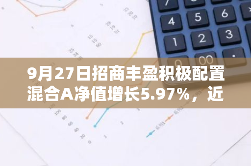 9月27日招商丰盈积极配置混合A净值增长5.97%，近1个月累计上涨12.29%