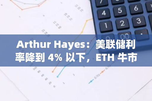Arthur Hayes：美联储利率降到 4% 以下，ETH 牛市将再起