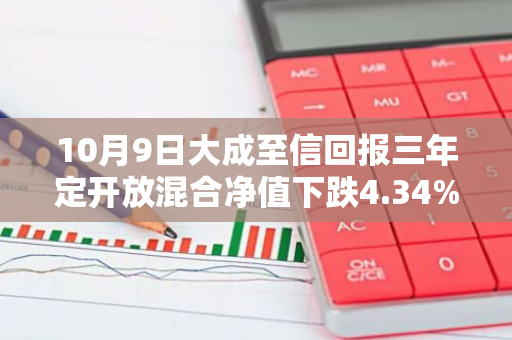 10月9日大成至信回报三年定开放混合净值下跌4.34%，近3个月累计上涨10.93%