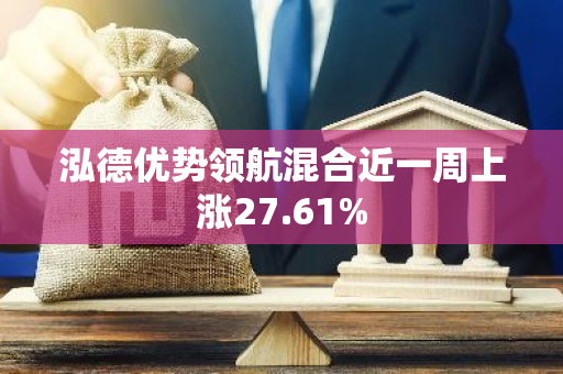 泓德优势领航混合近一周上涨27.61%