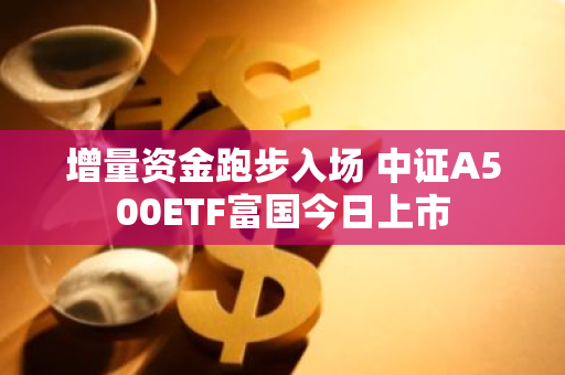 增量资金跑步入场 中证A500ETF富国今日上市