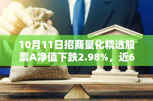 10月11日招商量化精选股票A净值下跌2.98%，近6个月累计上涨2.32%