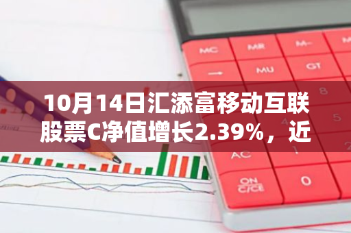 10月14日汇添富移动互联股票C净值增长2.39%，近1个月累计上涨21.35%