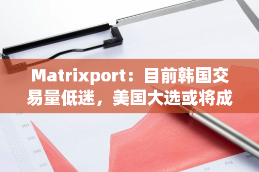 Matrixport：目前韩国交易量低迷，美国大选或将成加密市场关键催化剂
