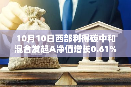 10月10日西部利得碳中和混合发起A净值增长0.61%，近1个月累计上涨20.37%