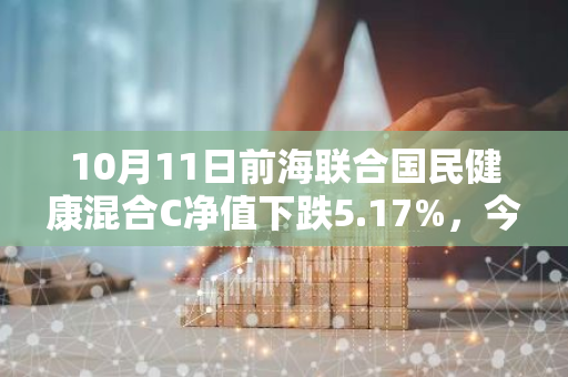 10月11日前海联合国民健康混合C净值下跌5.17%，今年来累计下跌11.56%