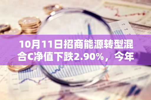 10月11日招商能源转型混合C净值下跌2.90%，今年来累计下跌10.24%