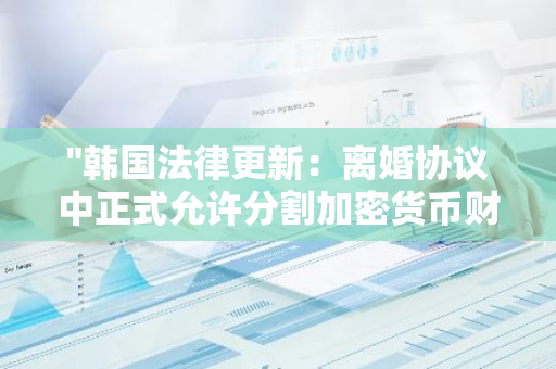 "韩国法律更新：离婚协议中正式允许分割加密货币财产，为现代家庭财产分割带来新变化"