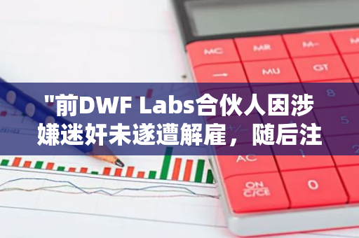 "前DWF Labs合伙人因涉嫌迷奸未遂遭解雇，随后注销其X账户"