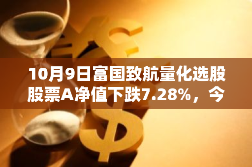 10月9日富国致航量化选股股票A净值下跌7.28%，今年来累计上涨0.28%