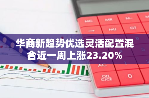 华商新趋势优选灵活配置混合近一周上涨23.20%