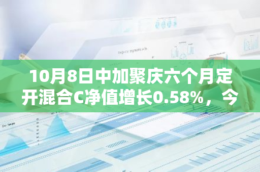 10月8日中加聚庆六个月定开混合C净值增长0.58%，今年来累计上涨4.05%
