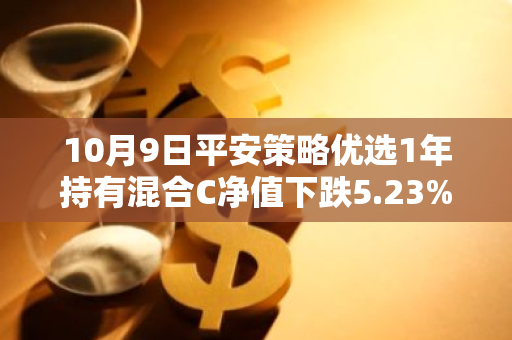 10月9日平安策略优选1年持有混合C净值下跌5.23%，近3个月累计下跌3.02%