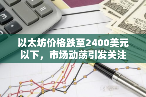 以太坊价格跌至2400美元以下，市场动荡引发关注