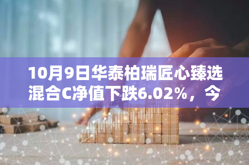 10月9日华泰柏瑞匠心臻选混合C净值下跌6.02%，今年来累计上涨12.34%