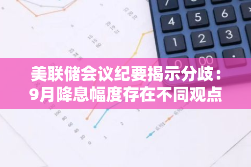 美联储会议纪要揭示分歧：9月降息幅度存在不同观点和策略