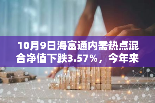 10月9日海富通内需热点混合净值下跌3.57%，今年来累计上涨6.47%
