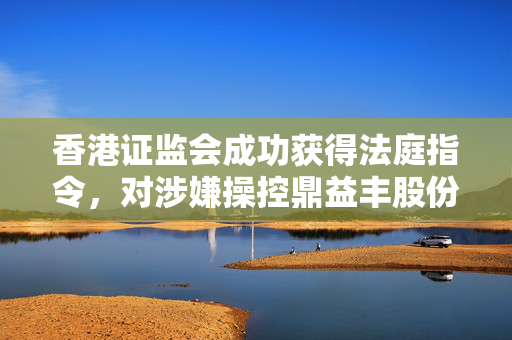 香港证监会成功获得法庭指令，对涉嫌操控鼎益丰股份的人士63.5亿元资产进行冻结