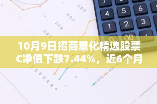 10月9日招商量化精选股票C净值下跌7.44%，近6个月累计上涨3.58%