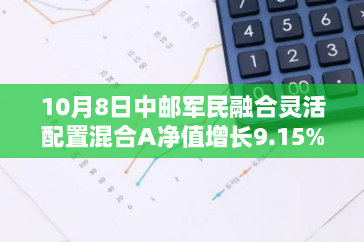 10月8日中邮军民融合灵活配置混合A净值增长9.15%，近1个月累计上涨31.27%