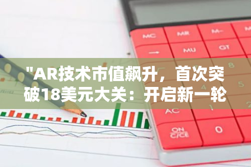 "AR技术市值飙升，首次突破18美元大关：开启新一轮科技革命"