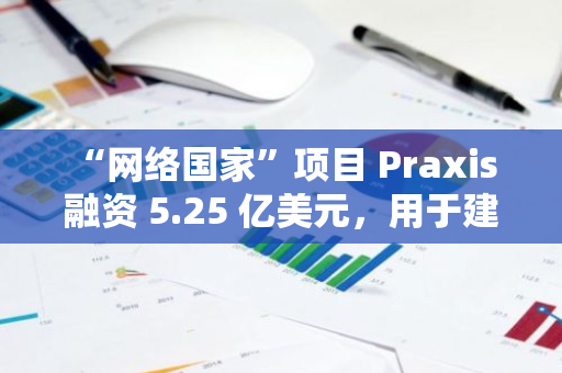 “网络国家”项目 Praxis 融资 5.25 亿美元，用于建设加密友好型城市