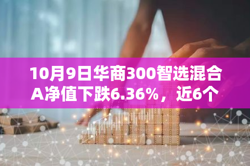 10月9日华商300智选混合A净值下跌6.36%，近6个月累计上涨3.1%