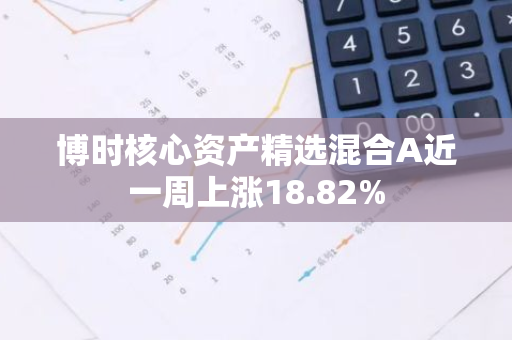 博时核心资产精选混合A近一周上涨18.82%