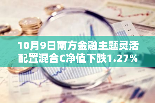 10月9日南方金融主题灵活配置混合C净值下跌1.27%，今年来累计上涨16.05%