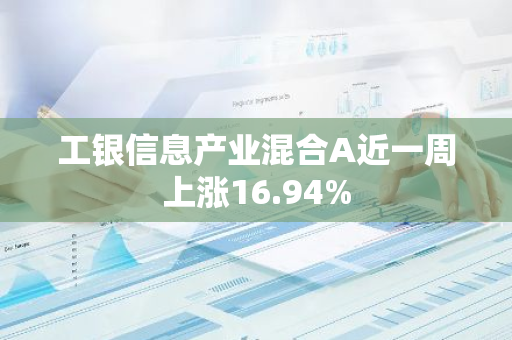 工银信息产业混合A近一周上涨16.94%