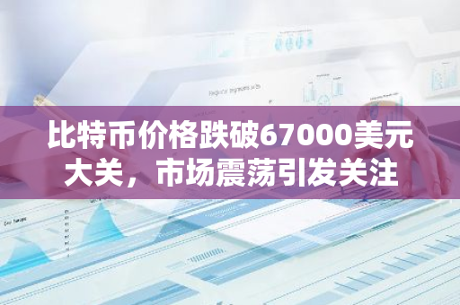 比特币价格跌破67000美元大关，市场震荡引发关注
