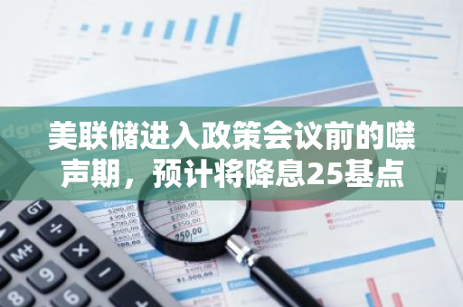 美联储进入政策会议前的噤声期，预计将降息25基点
