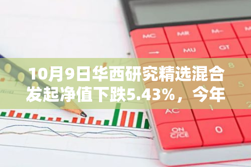 10月9日华西研究精选混合发起净值下跌5.43%，今年来累计下跌4.9%
