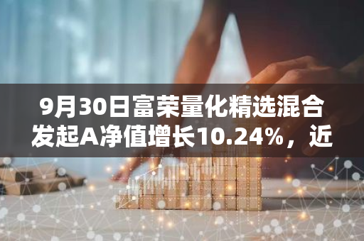 9月30日富荣量化精选混合发起A净值增长10.24%，近1个月累计上涨20.39%