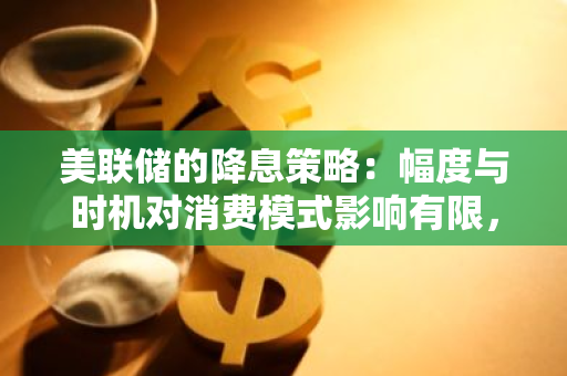 美联储的降息策略：幅度与时机对消费模式影响有限，需重新审视其政策调整